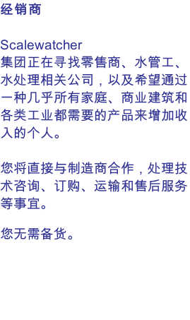 经销商  Scalewatcher 集团正在寻找零售商、水管工、水处理相关公司，以及希望通过一种几乎所有家庭、商业建筑和各类工业都需要的产品来增加收入的个人。  您将直接与制造商合作，处理技术咨询、订购、运输和售后服务等事宜。  您无需备货。