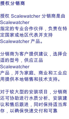 授权分销商  授权 Scalewatcher 分销商是由 Scalewatcher 指定的专业合作伙伴，负责在特定国家或地区代表并支持 Scalewatcher 产品。  分销商为客户提供建议，选择合适的型号，供应正品 Scalewatcher 产品，并为家庭、商业和工业应用提供本地销售和技术支持。  对于较大型的安装项目，分销商还可协助进行水质分析、安装建议和售后跟进，同时保持适当库存，以确保快速交付和可靠服务。