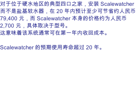 对于位于硬水地区的典型四口之家，安装 Scalewatcher 而不是盐基软水器，在 20 年内预计至少可节省约人民币 79,400 元，而 Scalewatcher 本身的价格约为人民币 2,700 元，具体取决于型号。 这意味着该系统通常可在第一年内收回成本。  Scalewatcher 的预期使用寿命超过 20 年。
