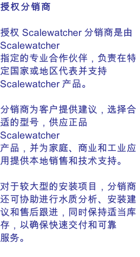 授权分销商  授权 Scalewatcher 分销商是由 Scalewatcher 指定的专业合作伙伴，负责在特定国家或地区代表并支持 Scalewatcher 产品。  分销商为客户提供建议，选择合适的型号，供应正品 Scalewatcher 产品，并为家庭、商业和工业应用提供本地销售和技术支持。  对于较大型的安装项目，分销商还可协助进行水质分析、安装建议和售后跟进，同时保持适当库存，以确保快速交付和可靠服务。