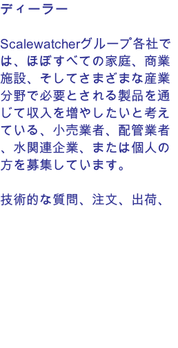 ディーラー  Scalewatcherグループ各社では、ほぼすべての家庭、商業施設、そしてさまざまな産業分野で必要とされる製品を通じて収入を増やしたいと考えている、小売業者、配管業者、水関連企業、または個人の方を募集しています。  技術的な質問、注文、出荷、アフターサービスについては、メーカーと直接やり取りしていただけます。  在庫を持つ必要はありません。