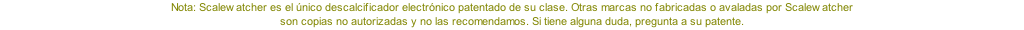 Nota: Scalewatcher es el único descalcificador electrónico patentado de su clase. Otras marcas no fabricadas o avaladas por Scalewatcher  son copias no autorizadas y no las recomendamos. Si tiene alguna duda, pregunta a su patente.