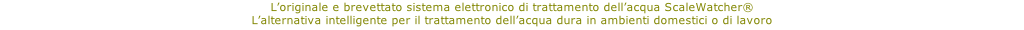 L’originale e brevettato sistema elettronico di trattamento dell’acqua ScaleWatcher®   L’alternativa intelligente per il trattamento dell’acqua dura in ambienti domestici o di lavoro